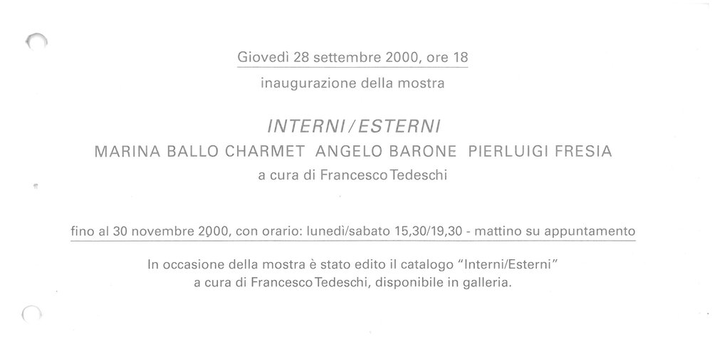2000, 28 September – 30 NovemberINTERNI/ESTERNI / works by Marina Ballo Charmet, Angelo Barone, Pierluigi FresiaOn the occasion of the exhibition published the catalogue Interni / Esterni curated by Francesco Tedeschi. Exhibition organized in collaboration with Galleria Studio G 7 in Bologna.Invitation ticket. Opening of the exhibition at Galleria Martano
