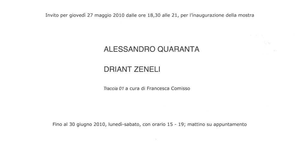 2010, 27 maggio – 30 giugno
ALESSANDRO QUARANTA , DRIANT ZENELI
Traccia 01 a cura di Francesca Comisso
Una doppia project room dedicata a due installazioni video di  Alessandro Quaranta e Driant Zeneli.
Biglietto d’invito